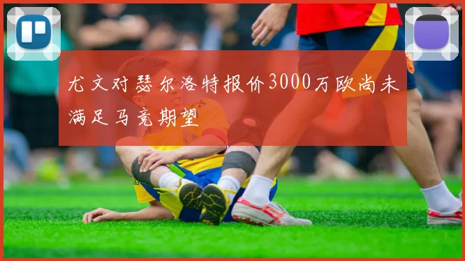 尤文对瑟尔洛特报价3000万欧尚未满足马竞期望
