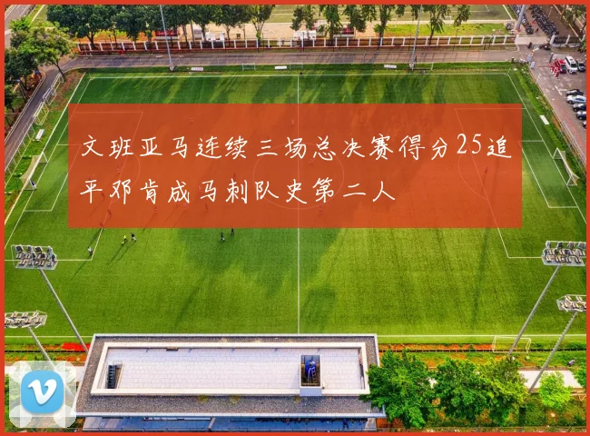 文班亚马连续三场总决赛得分25追平邓肯成马刺队史第二人