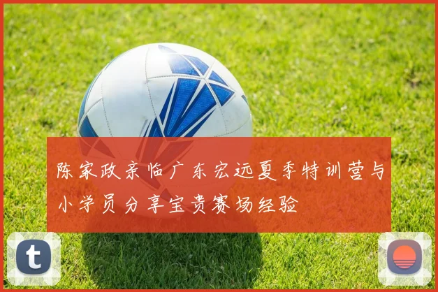 陈家政亲临广东宏远夏季特训营与小学员分享宝贵赛场经验