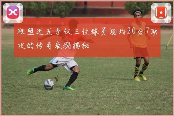 联盟近五季仅三位球员场均20分7助攻的传奇表现揭秘
