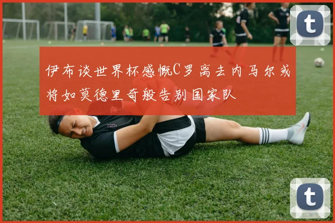 伊布谈世界杯感慨C罗离去内马尔或将如莫德里奇般告别国家队