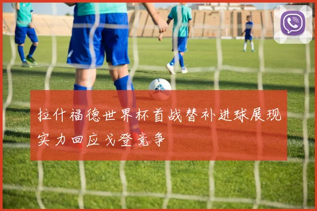 拉什福德世界杯首战替补进球展现实力回应戈登竞争