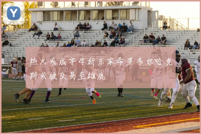 热火或成字母新东家希罗韦尔哈克斯或被交易至雄鹿