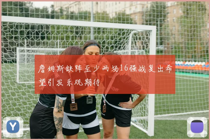 詹姆斯缺阵至少两场16强战复出希望引发乐观期待
