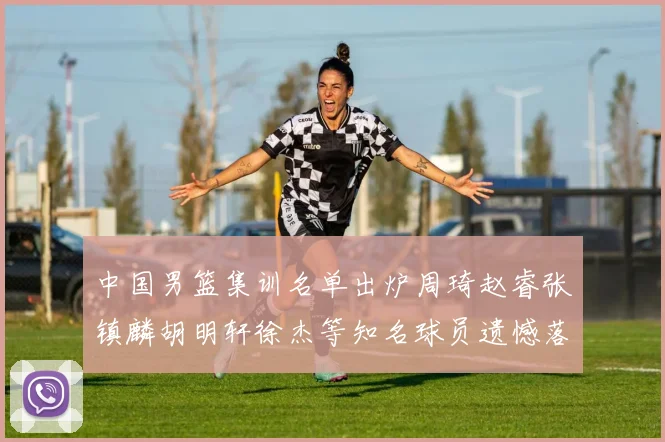 中国男篮集训名单出炉周琦赵睿张镇麟胡明轩徐杰等知名球员遗憾落选