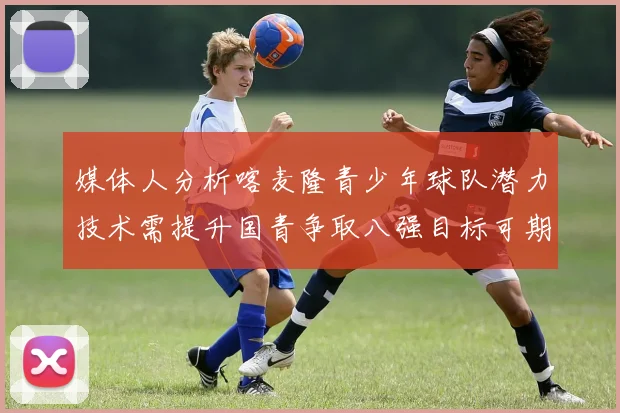 媒体人分析喀麦隆青少年球队潜力技术需提升国青争取八强目标可期