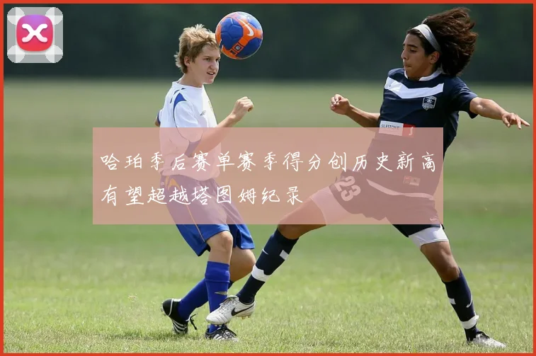 哈珀季后赛单赛季得分创历史新高有望超越塔图姆纪录