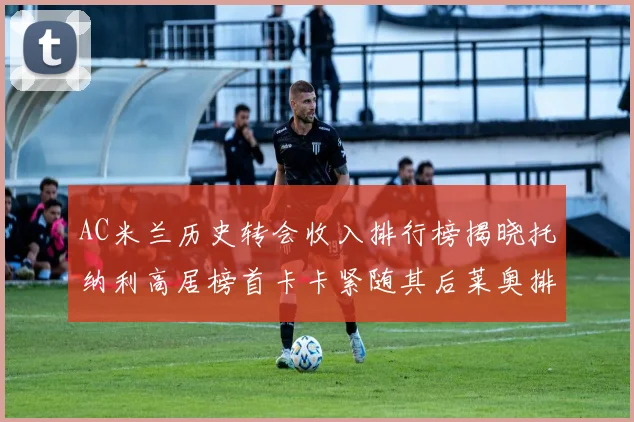 AC米兰历史转会收入排行榜揭晓托纳利高居榜首卡卡紧随其后莱奥排名第四
