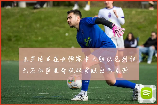 克罗地亚在世预赛中大胜以色列祖巴茨和萨里奇双双贡献出色表现