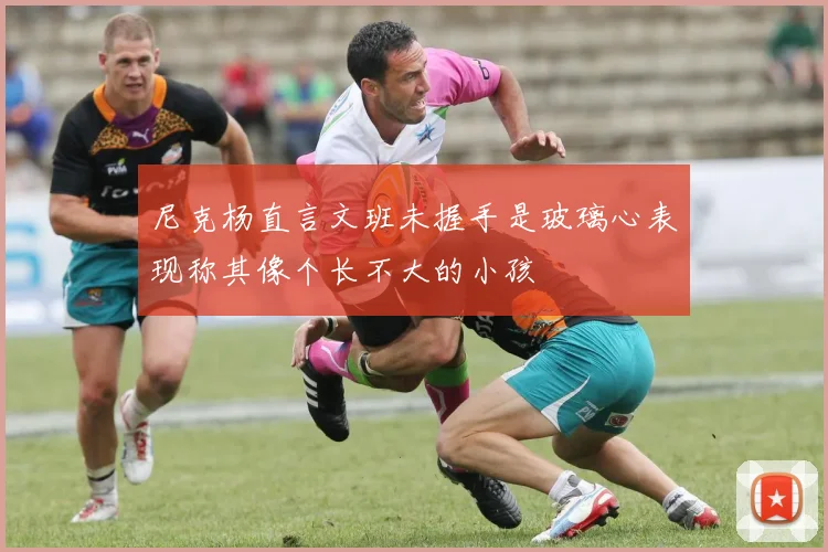 尼克杨直言文班未握手是玻璃心表现称其像个长不大的小孩