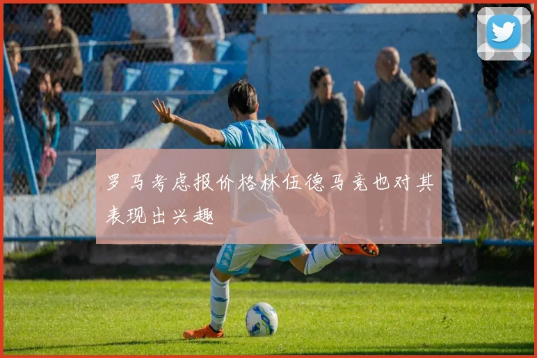 罗马考虑报价格林伍德马竞也对其表现出兴趣