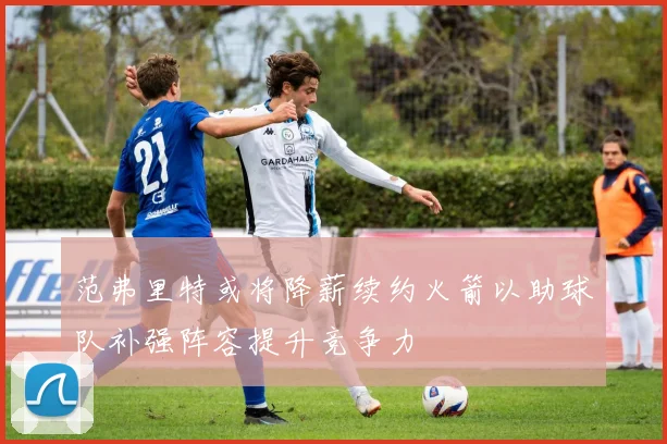 范弗里特或将降薪续约火箭以助球队补强阵容提升竞争力