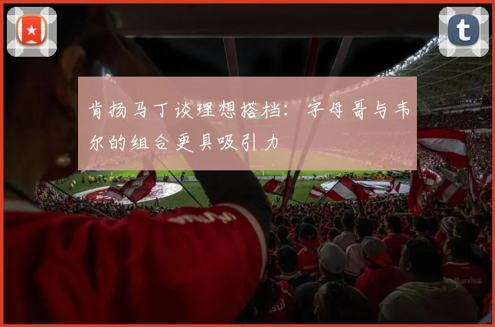 肯扬马丁谈理想搭档：字母哥与韦尔的组合更具吸引力