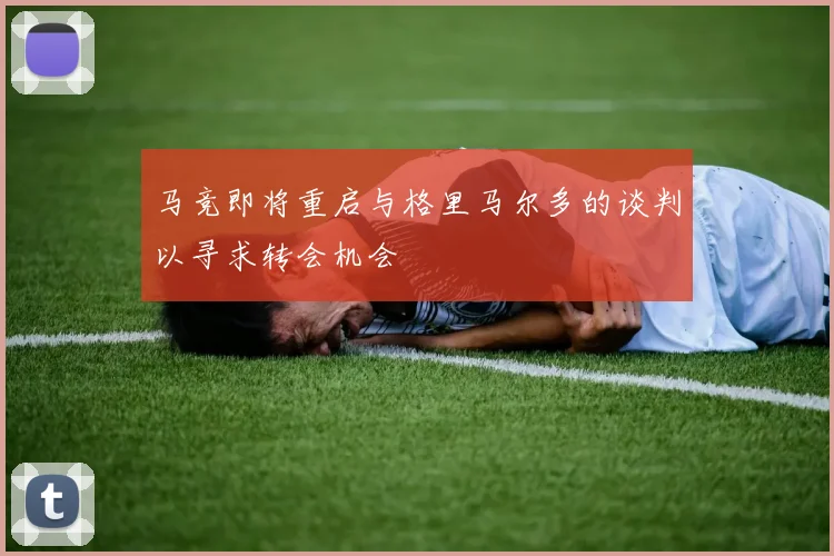 马竞即将重启与格里马尔多的谈判以寻求转会机会