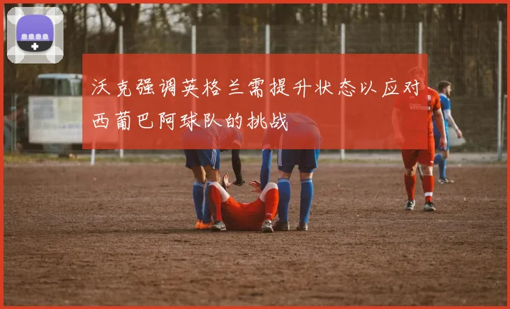 沃克强调英格兰需提升状态以应对西葡巴阿球队的挑战